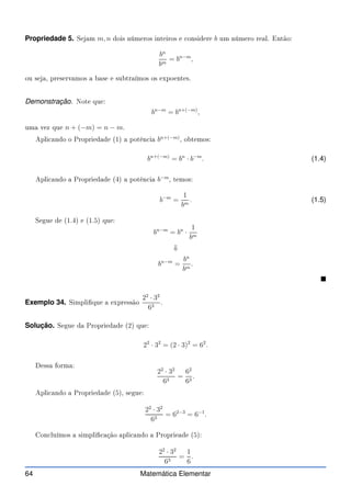 Propriedade 5. Sejam m, n dois números inteiros e onsidere b um número real. Então:
bn
bm
= bn−m
,
ou seja, preservamos a base e subtraímos os expoentes.
Demonstração. Note que:
bn−m
= bn+(−m)
,
uma vez que n + (−m) = n − m.
Apli ando o Propriedade (1) a potên ia bn+(−m)
, obtemos:
bn+(−m)
= bn
· b−m
. (1.4)
Apli ando a Propriedade (4) a potên ia b−m
, temos:
b−m
=
1
bm
. (1.5)
Segue de (1.4) e (1.5) que:
bn−m
= bn
·
1
bm
⇓
bn−m
=
bn
bm
.

Exemplo 34. Simplique a expressão
22
· 32
63
.
Solução. Segue da Propriedade (2) que:
22
· 32
= (2 · 3)2
= 62
.
Dessa forma:
22
· 32
63
=
62
63
.
Apli ando a Propriedade (5), segue:
22
· 32
63
= 62−3
= 6−1
.
Con luímos a simpli ação apli ando a Proprieade (5):
22
· 32
63
=
1
6
.
64 Matemática Elementar
 