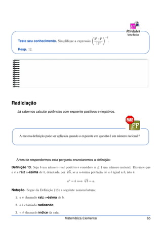 Teste seu conhecimento. Simplique a expressão

32
· 42
123
−1
.
Resp. 12.
Radiciação
Já sabemos calcular potências com expoente positivos e negativos.
A mesma definição pode ser aplicada quando o expoente em questão é um número racional?
Antes de respondermos esta pergunta enunciaremos a definição:
Definição 13. Seja b um número real positivo e onsidere n ≤ 1 um número natural. Dizemos que
a é a raiz n-ésima de b, denotada por
n
√
b, se a n-ésima potên ia de a é igual a b, isto é:
an
= b ⇐⇒
n
√
b = a.
Notação. Segue da Denição (13) a seguinte nomen latura:
1. a é hamado raiz n-ésima de b;
2. b é hamado radicando;
3. n é hamado índice da raiz;
Matemática Elementar 65
 