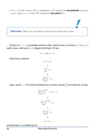 4. Se n = 2, então o número
2
√
b, ou simplismente,
√
b é hamado de raiz quadrada do número
real b. Agora, se n = 3 então
3
√
b é hamado de raiz cúbica de b.
Observação. Observe que ada número real b possui um úni a raiz n-ésima.
De fato, se b = a = 0 a igualdade sempre é válida. Suponha que os números a1 6= 0 e a2 6= 0
sejam raízes n-ésimas de b 6= 0. Segue da Definição (13) que:
a1
n
= b e a2
n
= b.
Dessa forma, obtemos:
a1
n
= a2
n
⇓
a1
n
a2
n
= 1
⇓

a1
a2
n
= 1.
Agora, sendo n ≥ 1 faz sentido considerarmos o número racional
1
n
como expoente, ou seja:

a1
a2
n1/n
= 11/n
= 1
⇓

a1
a2

✁
n·(1/✁
n)
= 1
⇓

a1
a2
1
= 1
⇓
a1 = a2,
provando assim, a unicidade da raiz.
66 Matemática Elementar
 