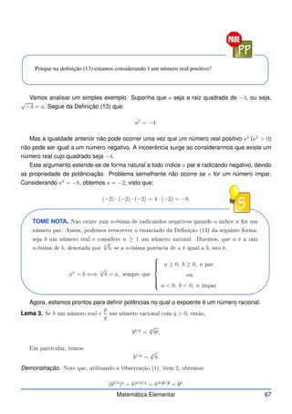 Porque na definição (13) estamos considerando b um número real positivo?
Vamos analisar um simples exemplo. Suponha que a seja a raiz quadrada de −4, ou seja,
√
−4 = a. Segue da Definição (13) que:
a2
= −4.
Mas a igualdade anterior não pode ocorrer uma vez que um número real positivo a2
(a2
 0)
não pode ser igual a um número negativo. A incoerência surge ao considerarmos que existe um
número real cujo quadrado seja −4.
Este argumento estende-se de forma natural a todo índice n par e radicando negativo, devido
as propriedade de potênciação. Problema semelhante não ocorre se n for um número ímpar.
Considerando a3
= −8, obtemos a = −2, visto que:
(−2) · (−2) · (−2) = 4 · (−2) = −8.
TOME NOTA. Não existe raiz n-ésima de radi andos negativos quando o índi e n for um
número par. Assim, podemos rees rever o enun iado da Denição (13) da seguinte forma:
seja b um número real e onsidere n ≥ 1 um número natural. Dizemos, que a é a raiz
n-ésima de b, denotada por
n
√
b, se a n-ésima potên ia de a é igual a b, isto é,
an
= b ⇐⇒
n
√
b = a, sempre que









a ≥ 0, b ≥ 0, n par
ou
a  0, b  0, n impar
Agora, estamos prontos para definir potências no qual o expoente é um número racional.
Lema 3. Se b um número real e
p
q
um número ra ional om q  0, então,
bp/q
=
q
√
bp.
Em parti ular, temos:
b1/q
=
q
√
b.
Demonstração. Note que, utilizando a Observação (1), item 2, obtemos:
(bp/q
)q
= b(p/q)·q
= b(p·
✁
q)/
✁
q
= bp
.
Matemática Elementar 67
 