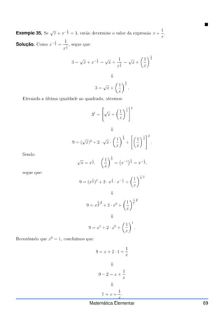 Exemplo 35. Se
√
x + x− 1
2 = 3, então determine o valor da expressão x +
1
x
.
Solução. Como x− 1
2 =
1
x
1
2
, segue que:
3 =
√
x + x− 1
2 =
√
x +
1
x
1
2
=
√
x +

1
x
1
2
⇓
3 =
√
x +

1
x
1
2
.
Elevando a última igualdade ao quadrado, obtemos:
32
=

√
x +

1
x
1
2
#2
⇓
9 = (
√
x)2
+ 2 ·
√
x ·

1
x
1
2
+

1
x
1
2
#2
.
Sendo:
√
x = x
1
2 ,

1
x
1
2
= x−1
1
2
= x− 1
2 ,
segue que:
9 = (x
1
2 )2
+ 2 · x
1
2 · x− 1
2 +

1
x
1
2
·2
⇓
9 = x
1
✄
2
·✁
2
+ 2 · x0
+

1
x
1
✄
2
·✁
2
⇓
9 = x1
+ 2 · x0
+

1
x
1
.
Re ordando que x0
= 1, on luímos que:
9 = x + 2 · 1 +
1
x
⇓
9 − 2 = x +
1
x
⇓
7 = x +
1
x
.
Matemática Elementar 69
 
