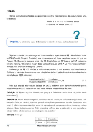 Razão
Dentre os muitos significados que podemos encontrar nos dicionários da palavra razão, uma
se destaca:
“Razão é a relação existente entre
grandezas da mesma espé ie.
Pergunta. O leitor seria apaz de formalizar o on eito de razão matemati amente?
Vejamos como tal conceito surge em nosso cotidiano. Após investir R$ 100 milhões a mais,
o COB (Comitê Olímpico Brasileiro) teve como retorno só duas medalhas a mais do que em
Pequim: 17. O governo esperava entre 18 e 23. O país ficou em 22o
lugar, e os EUA voltaram a
liderar o ranking. Queríamos mais, disse Marcus Freire, do COB. A Lei Piva repassou R$ 331
milhões para preparar atletas para Londres.
A diferença de R$ 100 milhões a mais não representa o real aumento nos investimentos.
Dividindo o valor dos investimentos nas olimpíadas de 2012 pelos investimentos referentes às
olimpíadas de 2008, obtemos:
Investimentos 2012
Investimentos 2008
=
331milhões
231milhões
≃ 1, 44 (2.1)
Note que através dos cálculos obtidos em (3.27) podemos dizer aproximadamente que os
investimentos de 2012 superam em uma vez e meia os investimentos de 2008.
Definição 14. Sejam x e y dois números, tais que y 6= 0. Denimos a razão entre x e y omo sendo
o quo iente
x
y
.
Exemplo 36. O seu Alfredo sempre foi onhe ido em sua idade por ole ionar relógios raros. Seu
ompadre Adão, ao visitá-lo, observou que dois exemplares apresentavam horários distintos da hora
lo al. O relógio preto mar ava duas horas. Já o relógio verde mar ava zero horas e quarenta e in o
minutos. Quase instantaneamente Adão perguntou: Alfredo qual a razão entre a hora mar ada no
relógio verde e a hora mar ada no relógio preto em minutos?
Solução. Note que
1 hora = 60 minutos
2 horas = 120 minutos
72 Matemática Elementar
 