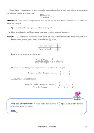Dessa forma, a razão entre a hora mar ada no relógio verde e a hora mar ada no relógio preto
em minutos é dada pelo quo iente
120 minutos
45 minutos
=
8
3
.
Exemplo 37. Uma pessoa omprou uma ação e a vendeu um mês depois pela metade do preço que
pagou na ompra.
a) Qual a razão entre o preço de venda e de ompra?
b) Qual a razão entre a diferença dos preços de venda e o preço de ompra?
Solução. a) Como não sabemos o valor ini ial da ação, onsideraremos tal valor omo sendo x.
Dessa forma, temos que o preço de venda será
x
2
, isto é,
Preço de Compra = x
Preço de Venda =
x
2
Logo, a razão pro urada é dada por:
Preço de Venda
Preço de Compra
=
x
2
x
=
x
2 · x
=
1
2
.
b) Observe que a diferença dos preços de venda e ompra é dado por:
Preço de Venda − Preço de Compra =
x
2
− x = −
x
2
.
Assim, temos a seguinte razão:
Preço de Venda − Preço de Compra
Preço de Compra
=
−
x
2
x
= −
x
2 · x
= −
1
2
.
Teste seu conhecimento. A razão entre dois números é
5
2
. Qual a razão entre metade
do maior e dobro do menor?
Resp.
5
8
.
Matemática Elementar 73
 