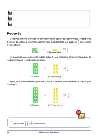 Proporção
Certo medicamento é vendido em cartelas contendo apenas dois comprimidos. A razão entre
o número de cartelas e o número de comprimidos é representada pelo quociente
1
2
como mostra
a figura abaixo.
1 Cartela 2 Comprimidos
−→ razão
=⇒
1
2
Se o paciente apresentar a enfermidade do tipo A, será necessario consumir três cartelas do
medicamento para reestabelecer sua saúde.
3 Cartelas 6 Comprimidos
−→ razão
=⇒
3
6
Agora, se a enfermidade em questão é a tipo B, o paciente precisará de cinco cartelas para
ficar curado.
5 Cartelas 10 Comprimidos
−→ razão
=⇒
5
10
O que as razões
1
2
,
3
6
e
5
10
têm em comum?
74 Matemática Elementar
 