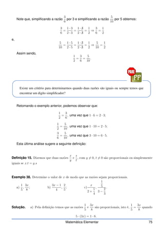 Note que, simplificando a razão
3
6
por 3 e simplificando a razão
5
10
por 5 obtemos:
3
6
=
1 · 3
2 · 3
=
1 · ✁
3
2 · ✁
3
=
1
2
⇒
3
6
=
1
2
e,
5
10
=
1 · 5
2 · 5
=
1 · ✁
5
2 · ✁
5
=
1
2
⇒
5
10
=
1
2
Assim sendo,
1
2
=
3
6
=
5
10
.
Existe um critério para determinarmos quando duas razões são iguais ou sempre temos que
encontrar um digíto simplificador?
Retomando o exemplo anterior, podemos observar que:
1
2
=
3
6
, uma vez que 1 · 6 = 2 · 3;
1
2
=
5
10
, uma vez que 1 · 10 = 2 · 5;
3
6
=
5
10
, uma vez que 3 · 10 = 6 · 5.
Esta última análise sugere a seguinte definição:
Definição 15. Dizemos que duas razões
x
y
e
s
t
, om y 6= 0, t 6= 0 são propor ionais ou simplesmente
iguais se x.t = y.s
Exemplo 38. Determine o valor de x de modo que as razões sejam propor ionais.
a)
1
5
,
3x
8
; b)
3x − 1
4
,
2
5
; )
x
2 +
1
4
,
1
5
3 −
2
3
.
Solução. a) Pela denição temos que as razões
1
5
e
3x
8
são propor ionais, isto é,
1
5
=
3x
8
quando
5 · (3x) = 1 · 8.
Matemática Elementar 75
 