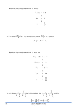 Resolvendo a equação na variável x, temos:
5 · (3x) = 1 · 8
⇓
15x = 8
⇓
x =
8
15
.
b) As razões
3x − 1
4
e
2
5
são propor ionais, isto é,
3x − 1
4
=
2
5
quando
5 · (3x − 1) = 4 · 2.
Resolvendo a equação na variável x, segue que
5 · (3x − 1) = 4 · 2
⇓
15x − 5 = 8
⇓
15x = 8 + 5
⇓
15x = 13
⇓
x =
13
15
) As razões
x
2 +
1
4
e
1
5
3 −
2
3
são propor ionais, isto é,
x
2 +
1
4
=
1
5
3 −
2
3
quando

2 +
1
4

·
1
5
= x ·

3 −
2
5

.
76 Matemática Elementar
 
