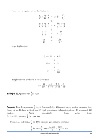 Resolvendo a equação na variável x, tem-se:

2 +
1
4

·
1
5
= x ·

3 −
2
5

⇓

8 + 1
4

·
1
5
= x ·

15 − 2
5

⇓
9
4
·
1
5
= x ·
13
5
⇓
9
20
=
13x
5
,
o que impli a que:
(13x) · 20 = 9 · 5
⇓
260x = 45
⇓
x =
45
260
Simpli ando a o valor de x por 5 obtemos:
x =
45
260
=
5 · 9
5 · 52
=
✁
5 · 9
✁
5 · 52
=
9
52
.
Exemplo 39. Quanto vale
5
6
de 420?
Solução. Para determinarmos
5
6
de 420 devemos dividir 420 em seis partes iguais e tomarmos in o
dessas partes. De fato, ao dividirmos 420 por 6 obtemos que ada parte equivale a 70 unidades da 420
ini iais. Agora, onsiderando 5 dessas partes, temos
5 · 70 = 350. Portanto,
5
6
de 420 é 350.
Observe que determinar
5
6
de 420 é o mesmo que realizar a operação:
5
6
de 420 =
5
6
· 420 =
5 · 420
6
=
2100
6
= 350.
Matemática Elementar 77
 