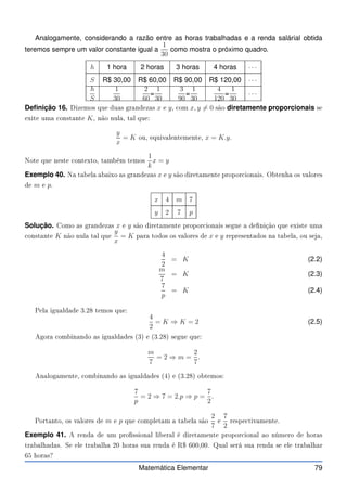 Analogamente, considerando a razão entre as horas trabalhadas e a renda salárial obtida
teremos sempre um valor constante igual a
1
30
como mostra o próximo quadro.
h 1 hora 2 horas 3 horas 4 horas · · ·
S R$ 30,00 R$ 60,00 R$ 90,00 R$ 120,00 · · ·
h
S
1
30
2
60
=
1
30
3
90
=
1
30
4
120
=
1
30
· · ·
Definição 16. Dizemos que duas grandezas x e y, om x, y 6= 0 são diretamente proporcionais se
exite uma onstante K, não nula, tal que:
y
x
= K ou, equivalentemente, x = K.y.
Note que neste ontexto, também temos
1
k
x = y
Exemplo 40. Na tabela abaixo as grandezas x e y são diretamente propor ionais. Obtenha os valores
de m e p.
x 4 m 7
y 2 7 p
Solução. Como as grandezas x e y são diretamente propor ionais segue a denição que existe uma
onstante K não nula tal que
y
x
= K para todos os valores de x e y representados na tabela, ou seja,
4
2
= K (2.2)
m
7
= K (2.3)
7
p
= K (2.4)
Pela igualdade 3.28 temos que:
4
2
= K ⇒ K = 2 (2.5)
Agora ombinando as igualdades (3) e (3.28) segue que:
m
7
= 2 ⇒ m =
2
7
.
Analogamente, ombinando as igualdades (4) e (3.28) obtemos:
7
p
= 2 ⇒ 7 = 2.p ⇒ p =
7
2
.
Portanto, os valores de m e p que ompletam a tabela são
2
7
e
7
2
respe tivamente.
Exemplo 41. A renda de um prossional liberal é diretamente propor ional ao número de horas
trabalhadas. Se ele trabalha 20 horas sua renda é R$ 600,00. Qual será sua renda se ele trabalhar
65 horas?
Matemática Elementar 79
 