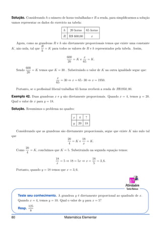 Solução. Considerando h o número de horas trabalhadas e R a renda, para simpli armos a solução
vamos representar os dados do exer í io na tabela:
h 20 horas 65 horas
R R$ 600,00 x
Agora, omo as grandezas R e h são diretamente propor ionais temos que existe uma onstante
K, não nula, tal que
R
h
= K para todos os valores de R e h representados pela tabela. Assim,
600
20
= K e
x
65
= K.
Sendo
600
20
= K temos que K = 30 . Substituindo o valor de K na outra igualdade segue que:
x
65
= 30 ⇒ x = 65 · 30 ⇒ x = 1950.
Portanto, se o prossinal liberal trabalhar 65 horas re eberá a renda de R$1950, 00.
Exemplo 42. Duas grandezas x e y são diretamente propor ionais. Quando x = 4, temos y = 20.
Qual o valor de x para y = 18.
Solução. Resumimos o problema no quadro:
x 4 ?
y 20 18
Considerando que as grandezas são diretamente propor ionais, segue que existe K não nulo tal
que
20
4
= K e
18
x
= K.
Como
20
4
= K, on luímos que K = 5. Substituindo na segunda equação temos:
18
x
= 5 ⇒ 18 = 5x ⇒ x =
18
5
= 3, 6.
Portanto, quando y = 18 temos que x = 3, 6.
Teste seu conhecimento. A grandeza y é diretamente propor ional ao quadrado de x.
Quando x = 4, temos y = 10. Qual o valor de y para x = 5?
Resp.
125
8
80 Matemática Elementar
 