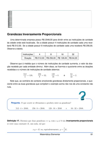 Grandezas Inversamente Proporcionais
Uma determinada empresa possui R$ 2048,00 para dividir entre as instituições de caridade
da cidade onde está localizada. Se a cidade possuir 4 instituições de caridade cada uma rece-
berá R$ 512,00. Se a cidade possuir 8 instituições de caridade cada uma receberá R$ 256,00.
Observe a tabela.
Instituições 4 8 16 32
Doação R$ 512,00 R$ 256,00 R$ 128,00 R$ 64,00
Observe que á medida que o número de instituições de caridade aumenta, o valor da doa-
ção recebido por cada entidade diminui. Além disso, se fizermos o quociente entre as doações
recebidas e o número de instituições de caridade obtemos:
512
4
= 128;
256
8
= 32;
128
16
= 8 e
64
32
= 2.
Note que, ao contrário do contexto envolvendo grandezas diretamente proporcionais, o quo-
ciente entre as duas grandezas que compõem o exemplo acima não nos dá uma constante não
nula.
Pergunta. O que o orre se efetuarmos o produto entre as grandezas?
512 · 4 = 2048; 256 · 8 = 2048; 128 · 16 = 2048 e 64 · 32 = 2048.
Definição 17. Dizemos que duas grandezas x e y, om x, y 6= 0 são inversamente proporcionais
se exite uma onstante K, não nula, tal que:
x.y = K ou, equivalentemente, y =
1
x
K.
Matemática Elementar 81
 