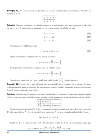 Exemplo 43. Na tabela abaixo as grandezas x e y são inversamente propor ionais. Obtenha os
valores de s e t.
x s 2 8
y 4 5 t
Solução. Como as grandezas x e y são inversamente propor ionais existe uma onstante K não nula
tal que y · x = K para todos os valores de x e y representados na tabela, ou seja,
s · 4 = K (2.6)
2 · 5 = K (2.7)
8 · t = K (2.8)
Pela igualdade (3.28) temos que:
2 · 5 = K ⇒ K = 10 (2.9)
Agora, ombinando as igualdades (6) e (2.9) obtemos:
s · 4 = 10 ⇒ s =
10
4
⇒ s =
5
2
.
Analogamente, ombinando as igualdades (3) e (3.28) segue:
8 · t = 10 ⇒ q =
10
8
⇒ t =
5
4
.
Portanto, os valores de s e t que ompletam a tabela são
5
2
e
5
4
respe tivamente.
Exemplo 44. Um es ritório leva 60 horas para ser pintado por 4 pintores. Se o número de horas
trabalhadas para pintar o es ritório for inversamente porpor ional ao número de pintores, em quantas
horas 5 pintores pintarão o es ritório.
Solução. Considerando h o número de horas trabalhadas e P o número de pintores ne essários para
realizar o serviço, para simpli armos a solução vamos representar os dados do exer í io na tabela:
h 60 horas ?
P 4 pintores 5 pintores
Agora, omo as grandezas P e h são inversamente propor ionais temos que existe uma onstante
K, não nula, tal que R · h = K para todos os valores de P e h representados pela tabela. Assim,
60 · 4 = K e x · 5 = K.
Sendo 60 · 4 = K temos que K = 240 . Substituindo o valor de K na outra igualdade segue que
x · 5 = 240 ⇒ x =
240
5
=
48 · 5
5
=
48 · ✁
5
✁
5
⇒ x = 48.
82 Matemática Elementar
 