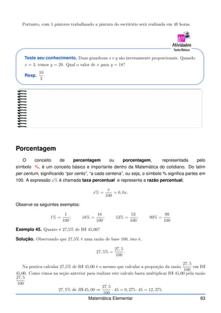 Portanto, om 5 pintores trabalhando a pintura do es ritório será realizada em 48 horas.
Teste seu conhecimento. Duas grandezas x e y são inversamente propor ionais. Quando
x = 3, temos y = 20. Qual o valor de x para y = 18?
Resp.
10
3
.
Porcentagem
O conceito de percentagem ou porcentagem, representada pelo
símbolo %, é um conceito básico e importante dentro da Matemática do cotidiano. Do latim
per centum, significando “por cento”, “a cada centena”, ou seja, o símbolo % significa partes em
100. A expressão x% é chamada taxa percentual e representa a razão percentual;
x% =
x
100
= 0, 0x.
Observe os seguintes exemplos:
1% =
1
100
; 18% =
18
100
; 53% =
53
100
; 99% =
99
100
Exemplo 45. Quanto é 27,5% de R$ 45,00?
Solução. Observando que 27,5% é uma razão de base 100, isto é,
27, 5% =
27, 5
100
.
Na prati a al ular 27,5% de R$ 45,00 é o mesmo que al ular a proporção da razão
27, 5
100
em R$
45,00. Como vimos na seção anterior para realizar este al ulo basta multipli ar R$ 45,00 pela razão
27, 5
100
27, 5% de R$ 45, 00 ⇒
27, 5
100
· 45 = 0, 275 · 45 = 12, 375.
Matemática Elementar 83
 