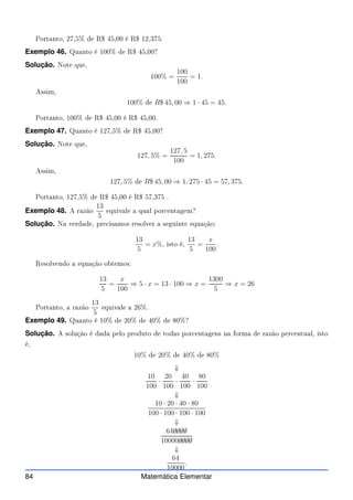 Portanto, 27,5% de R$ 45,00 é R$ 12,375.
Exemplo 46. Quanto é 100% de R$ 45,00?
Solução. Note que,
100% =
100
100
= 1.
Assim,
100% de R$ 45, 00 ⇒ 1 · 45 = 45.
Portanto, 100% de R$ 45,00 é R$ 45,00.
Exemplo 47. Quanto é 127,5% de R$ 45,00?
Solução. Note que,
127, 5% =
127, 5
100
= 1, 275.
Assim,
127, 5% de R$ 45, 00 ⇒ 1, 275 · 45 = 57, 375.
Portanto, 127,5% de R$ 45,00 é R$ 57,375 .
Exemplo 48. A razão
13
5
equivale a qual por entagem?
Solução. Na verdade, pre isamos resolver a seguinte equação:
13
5
= x%, isto é,
13
5
=
x
100
.
Resolvendo a equação obtemos:
13
5
=
x
100
⇒ 5 · x = 13 · 100 ⇒ x =
1300
5
⇒ x = 26
Portanto, a razão
13
5
equivale a 26%.
Exemplo 49. Quanto é 10% de 20% de 40% de 80%?
Solução. A solução é dada pelo produto de todas por entagens na forma de razão per entual, isto
é,
10% de 20% de 40% de 80%
⇓
10
100
·
20
100
·
40
100
·
80
100
⇓
10 · 20 · 40 · 80
100 · 100 · 100 · 100
⇓
64✁
0✁
0✁
0✁
0
10000✁
0✁
0✁
0✁
0
⇓
64
10000
.
84 Matemática Elementar
 
