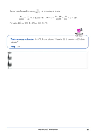 Agora, transformando a razão
64
10000
em por entagem temos:
64
10000
=
x
100
⇒ x · 10000 = 64 · 100 ⇒ x =
64 · 1✁
0✁
0
100✁
0✁
0
=
64
100
⇒ x = 64%
Portanto, 10% de 20% de 40% de 80% é 64%.
Teste seu conhecimento. Se 8 % de um número é igual a 30 % quanto é 40% deste
número?
Resp. 150.
Matemática Elementar 85
 