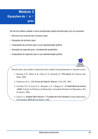 Módulo 3
Equações do 1◦
e 2◦
grau
No término desta unidade o aluno empenhado estará familiarizado com os conceitos:
⊲ Estrutura do conjunto dos números reais;
⊲ Equações do primeiro grau;
⊲ Inequações do primeiro grau e sua representação gráfica;
⊲ Equação do segundo grau: completando quadrados;
⊲ Inequações do segundo grau e sua representação gráfica.
Prezado aluno, para melhor compreensão deste módulo leia paralelamente os seguintes textos:
1. Demana, F. D., Waits, B. K., Foley, G. D., Kennedy, D., Pré-cáculo, Ed. Pearson, São
Paulo, 2009.
2. Guidorizzi, H. L., Um Curso de Calculo Volume 1, Ed. LTC, 2001.
3. Carvalho, P. C. P., Lima, E. L., Morgado, A. C. e Wagner, E. , A matemática do ensino
médio, Coleção do Professor de Matemática, Sociedade Brasileira de Matemática, Rio
de Janeiro, 2006.
4. Lima, E. L, Análise Real Volume 1: Funçães de Uma Variável, Coleção Matemática
Universitária, IMPA,Rio de Janeiro, 1996.
Matemática Elementar 87
 