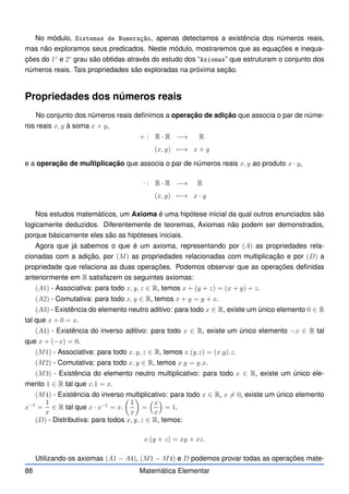 No módulo, Sistemas de Numeração, apenas detectamos a existência dos números reais,
mas não exploramos seus predicados. Neste módulo, mostraremos que as equações e inequa-
ções do 1◦
e 2◦
grau são obtidas através do estudo dos “Axiomas” que estruturam o conjunto dos
números reais. Tais propriedades são exploradas na próxima seção.
Propriedades dos números reais
No conjunto dos números reais definimos a operação de adição que associa o par de núme-
ros reais x, y à soma x + y,
+ : R · R −→ R
(x, y) 7−→ x + y
e a operação de multiplicação que associa o par de números reais x, y ao produto x · y,
· : R · R −→ R
(x, y) 7−→ x · y
Nos estudos matemáticos, um Axioma é uma hipótese inicial da qual outros enunciados são
logicamente deduzidos. Diferentemente de teoremas, Axiomas não podem ser demonstrados,
porque básicamente eles são as hipóteses iniciais.
Agora que já sabemos o que é um axioma, representando por (A) as propriedades rela-
cionadas com a adição, por (M) as propriedades relacionadas com multiplicação e por (D) a
propriedade que relaciona as duas operações. Podemos observar que as operações definidas
anteriormente em R satisfazem os seguintes axiomas:
(A1) - Associativa: para todo x, y, z ∈ R, temos x + (y + z) = (x + y) + z.
(A2) - Comutativa: para todo x, y ∈ R, temos x + y = y + x.
(A3) - Existência do elemento neutro aditivo: para todo x ∈ R, existe um único elemento 0 ∈ R
tal que x + 0 = x.
(A4) - Existência do inverso aditivo: para todo x ∈ R, existe um único elemento −x ∈ R tal
que x + (−x) = 0.
(M1) - Associativa: para todo x, y, z ∈ R, temos x.(y.z) = (x.y).z.
(M2) - Comutativa: para todo x, y ∈ R, temos x.y = y.x.
(M3) - Existência do elemento neutro multiplicativo: para todo x ∈ R, existe um único ele-
mento 1 ∈ R tal que x.1 = x.
(M4) - Existência do inverso multiplicativo: para todo x ∈ R, x 6= 0, existe um único elemento
x−1
=
1
x
∈ R tal que x · x−1
= x.

1
x

=
x
x

= 1.
(D) - Distributiva: para todos x, y, z ∈ R, temos:
x.(y + z) = xy + xz.
Utilizando os axiomas (A1 − A4), (M1 − M4) e D podemos provar todas as operações mate-
88 Matemática Elementar
 