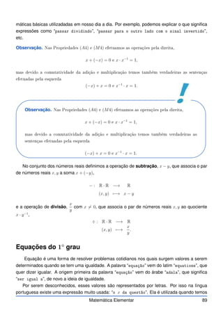 máticas básicas utilizadadas em nosso dia a dia. Por exemplo, podemos explicar o que significa
expressões como “passar dividindo”, “passar para o outro lado om o sinal invertido”,
etc.
Observação. Nas Propriedades (A4) e (M4) efetuamos as operações pela direita,
x + (−x) = 0 e x · x−1
= 1,
mas devido a omutatividade da adição e multipli ação temos também verdadeiras as sentenças
efetuadas pela esquerda
(−x) + x = 0 e x−1
· x = 1.
Observação. Nas Propriedades (A4) e (M4) efetuamos as operações pela direita,
x + (−x) = 0 e x · x−1
= 1,
mas devido a omutatividade da adição e multipli ação temos também verdadeiras as
sentenças efetuadas pela esquerda
(−x) + x = 0 e x−1
· x = 1.
No conjunto dos números reais definimos a operação de subtração, x − y, que associa o par
de números reais x, y a soma x + (−y),
− : R · R −→ R
(x, y) 7−→ x − y
e a operação de divisão,
x
y
com x 6= 0, que associa o par de números reais x, y ao quociente
x · y−1
,
÷ : R · R −→ R
(x, y) 7−→
x
y
.
Equações do 1◦
grau
Equação é uma forma de resolver problemas cotidianos nos quais surgem valores a serem
determinados quando se tem uma igualdade. A palavra “equação” vem do latim “equatione”, que
quer dizer igualar. A origem primeira da palavra “equação” vem do árabe “adala”, que significa
“ser igual a”, de novo a ideia de igualdade.
Por serem desconhecidos, esses valores são representados por letras. Por isso na língua
portuguesa existe uma expressão muito usada: “o x da questão”. Ela é utilizada quando temos
Matemática Elementar 89
 