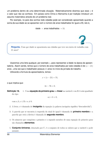 um problema dentro de uma determinada situação. Matematicamente dizemos que esse x é
o valor que não se conhece. Em países como China e Alemanha é por tradição introduzir um
assunto matemático através de um problema real.
Por exemplo, no país dos sonhos todo cidadão pode ser considerado aposentado quando a
soma da sua idade ao se aposentar com o número de anos trabalhados for igual a 55, isto é,
idade + anos trabalhados = 55.
Pergunta. Com que idade se aposentaria um idadão que teve seu ini io de trabalho om
21 anos?
Usaremos uma letra qualquer, por exemplo x, para representar a idade na época da aposen-
tadoria. Assim sendo, temos que o número de anos trabalhados por este cidadão é de (x − 21)
anos , uma vez que o trabalhador possuia 21 anos no início da jornada de trabalho.
Utilizando a formula da aposentadoria, temos:
x + (x − 21) = 55,
o que implica que:
2x − 76 = 0.
Definição 18. 1. Uma equação do primeiro grau ou linear na variável x em R é toda igualdade
do tipo
ax + b = 0,
om a, b, x ∈ R e a 6= 0.
2. A letra x é hamada de incógnita da equação (a palavra in ógnita signi a des onhe ida).
3. A par ela que se en ontra à esquerda do sinal de igual é hamada de primeiro membro e a
par ela que está a direita é hamada de segundo membro.
4. Os números que ompõem o primeiro e o segundo membro de uma equação do primeiro grau
são hamados elementos.
5. Conjunto Universo, denotado por U, é o onjunto de todos os valores que a variável x pode
assumir.
90 Matemática Elementar
 