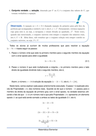 6. Conjunto verdade ou solução, denotado por V ou S, é o onjunto dos valores de U, que
tornam verdadeira a equação.
Observação. A equação ax + b = 0 é hamada equação do primeiro grau pelo fato da
potên ia que a ompanaha a variável x ser 1, isto é, x = x1
. Futuramente, veremos equações
ujo grau será 2, ou seja, a in ógnata x estará elevada ao quadrado, x2
. Neste texto,
quando não men ionado, o onjunto universo será sempre o onjunto dos números reais,
isto é, U = R. Além disso, vale ressaltar que o onjunto solução está sempre ontido no
onjunto universo, ou seja, S ⊂ U.
Todos os alunos já ouviram de muitos professores que para resolver a equação
2x − 76 = 0 basta seguir os passos:
1. Passe o número vinte que está no primeiro membro para o segundo membro da equação
com o sinal oposto para obter a igualdade
2x = 55 + 21. (3.1)
2. Passe o número 2 que está multiplicando a icógnita x no primeiro membro para o lado
direito da igualdade dividindo todo o segundo membro, isto é,
x =
55 + 21
2
.
Assim, o número x = 38 é solução da equação 2x − 21 = 55, isto é, S = {38}.
Neste texto, vamos explicar cada passo anteriormente executado. O passo 1 é explicado atra-
vés da Propriedade (A4) dos números reais. Quando se diz que o número −21 passou para o
membro da direita da equação de primeiro grau com o sinal oposto, na verdade estamos utili-
zando o fato de que −21 é um número real e que pela Propriedade (A4) apresenta um elemento
oposto 21 ao qual está sendo somado a ambos os lados da igualdade 3.1, isto é,
2x − 21 = 55
⇓
(2x − 21) + 21 = 55 + 21
⇓
2x −21 + 21
| {z }
=0
= 55 + 21
⇓
Matemática Elementar 91
 