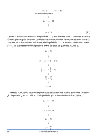 2x + 0
| {z }
0 é elemento neutro da adição
= 55 + 21
⇓
2x = 55 + 21
⇓
2x = 76. (3.2)
O passo 2 é explicado através da Propriedade M(4) dos números reais. Quando se diz que o
número 2 passou para o membro da direita da equação dividindo, na verdade estamos utilizando
o fato de que 2 é um número real e que pela Propriedade (M4) apresenta um elemento inverso
2−1
=
1
2
ao qual está sendo multiplicado a ambos os lados da igualdade 3.2, isto é,
2x = 76
⇓
2−1
· (2x) = 2−1
· (76)
⇓
1
2
· (2x) =
1
2
· (76)
⇓
2x
2
=
76
2
⇓
x = 38.
Prezado aluno, agora sabemos explicar todos passos que nos levam à solução de uma equa-
ção do primeiro grau. Na prática, por simplicidade, procedemos de forma direta, isto é,
2x − 21 = 55
⇓
2x = 55 + 21
⇓
2x = 76
⇓
x =
76
2
92 Matemática Elementar
 