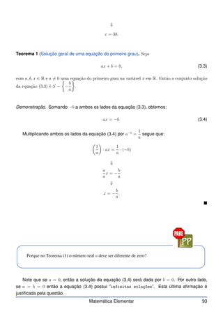 ⇓
x = 38.
Teorema 1 (Solução geral de uma equação do primeiro grau). Seja
ax + b = 0, (3.3)
om a, b, x ∈ R e a 6= 0 uma equação do primeiro grau na variável x em R. Então o onjunto solução
da equação (3.3) é S =

−
b
a

.
Demonstração. Somando −b a ambos os lados da equação (3.3), obtemos:
ax = −b. (3.4)
Multiplicando ambos os lados da equação (3.4) por a−1
=
1
a
segue que:

1
a

· ax =
1
a
· (−b)
⇓
a
a
x = −
b
a
⇓
x = −
b
a
.

Porque no Teorema (1) o número real a deve ser diferente de zero?
Note que se a = 0, então a solução da equação (3.4) será dada por b = 0. Por outro lado,
se a = b = 0 então a equação (3.4) possui “infinitas soluções”. Esta última afirmação é
justificada pela questão.
Matemática Elementar 93
 