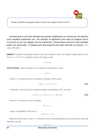 Porque o produto de qualquer número real por zero sempre resulta em zero?
Intuitivamente é muito fácil entender que quando multiplicamos um número por zero obtemos
como resultado exatamente zero. Por exemplo, se aplicarmos zero reais em qualquer banco,
no final de um ano vou resgatar zero de rendimentos. Através desse raciocínio muito exemplos
podem ser construídos. A resposta para esta pergunta será dada utilizando os axiomas (A1),
(A2), (M4) e D.
Lema 4. O produto de qualquer número real om o elemento neutro da adição é sempre igual a zero,
isto é, se x ∈ R e 0 é o elemento neutro da adição, então
x · 0 = 0.
Demonstração. Para provarmos este resultado, estudaremos a soma:
x · 0 + x.
Como 1 é o elemento neutro do produto (Axioma (M4)) temos:
x · 0 + x = x · 0 + 1 · x. (3.5)
Utilizando a Axioma (D) no segundo membro da igualdade (3.5), obtemos:
x · 0 + x = x · 0 + 1 · x = x · (0 + 1). (3.6)
Como 0 é o elemento neutro da adição,
0 + 1 = 1.
Assim, da igualdade (3.6) tem-se:
x · 0 + x = x · 1.
Segue da Observação (3) que 1 é o elemento neutro da multipli ação tanto pela direita omo pela
esquerda, ou seja,
1 · x = x.
94 Matemática Elementar
 