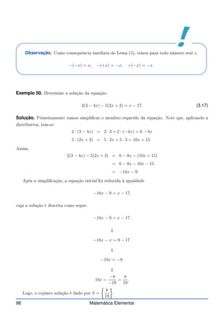 Observação. Como onsequên ia imediata do Lema (5), temos para todo número real x,
−(−x) = x, −(+x) = −x, +(−x) = −x.
Exemplo 50. Determine a solução da equação:
2(3 − 4x) − 5(2x + 3) = x − 17. (3.17)
Solução. Primeiramente vamos simpli ar o membro esquerdo da equação. Note que, apli ando a
distributiva, tem-se:
2 · (3 − 4x) = 2 · 3 + 2 · (−4x) = 6 − 8x
5 · (2x + 3) = 5 · 2x + 5 · 3 = 10x + 15.
Assim,
2(3 − 4x) − 5(2x + 3) = 6 − 8x − (10x + 15)
= 6 − 8x − 10x − 15
= −18x − 9.
Após a simpli ação, a equação ini ial foi reduzida à igualdade
−18x − 9 = x − 17,
uja a solução é des rita omo segue:
−18x − 9 = x − 17.
⇓
−18x − x = 9 − 17.
⇓
−19x = −8.
⇓
19x =
−8
−19
=
8
19
.
Logo, o ojunto solução é dado por S =

8
19

.
98 Matemática Elementar
 