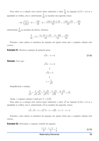 Para saber se a solução está orreta basta substituir o valor
8
19
na equação (3.17) e ver se a
igualdade se veri a, isto é, substituindo
8
19
no membro da esquerda temos:
−18 ·

8
19

− 9 = −
144
19
− 9 =
−144 + 19 · (−9)
19
=
−144 − 171
19
= −
315
19
substituindo
8
19
no membro da direita, obtemos:
8
19
− 17 =
8 + 19 · (−17)
19
=
8 − 323
19
=
−315
19
.
Portanto, omo ambos os membros da equação são iguais temos que o onjunto solução está
orreto.
Exemplo 51. Resolva a equação do primeiro grau:
√
5x − 5 = 0. (3.18)
Solução. Note que:
√
5x − 5 = 0
⇓
√
5x = 5
⇓
x =
5
√
5
.
Simpli ando a solução,
5
√
5
=
5
√
5
·
√
5
·
√
5
=
5 ·
√
5
√
5 · 5
=
5 ·
√
5
√
25
=
✁
5 ·
√
5
✁
5
=
√
5.
Assim, o onjunto solução é dado por S = {
√
5}.
Para saber se a solução está orreta basta substituir o valor
√
5 na equação (3.18) e ver se a
igualdade se veri a, isto é, substituindo
√
5 no membro da esquerda, temos:
√
5 ·
√
5 − 5 =
√
5 · 5 − 5 =
√
25 − 5 = 5 − 5 = 0.
Portanto, omo ambos os membros da equação são iguais temos que o onjunto solução está
orreto.
Exemplo 52. Determine o onjunto verdade da equação:
t + 5
8
−
t − 2
2
=
1
3
. (3.19)
Matemática Elementar 99
 