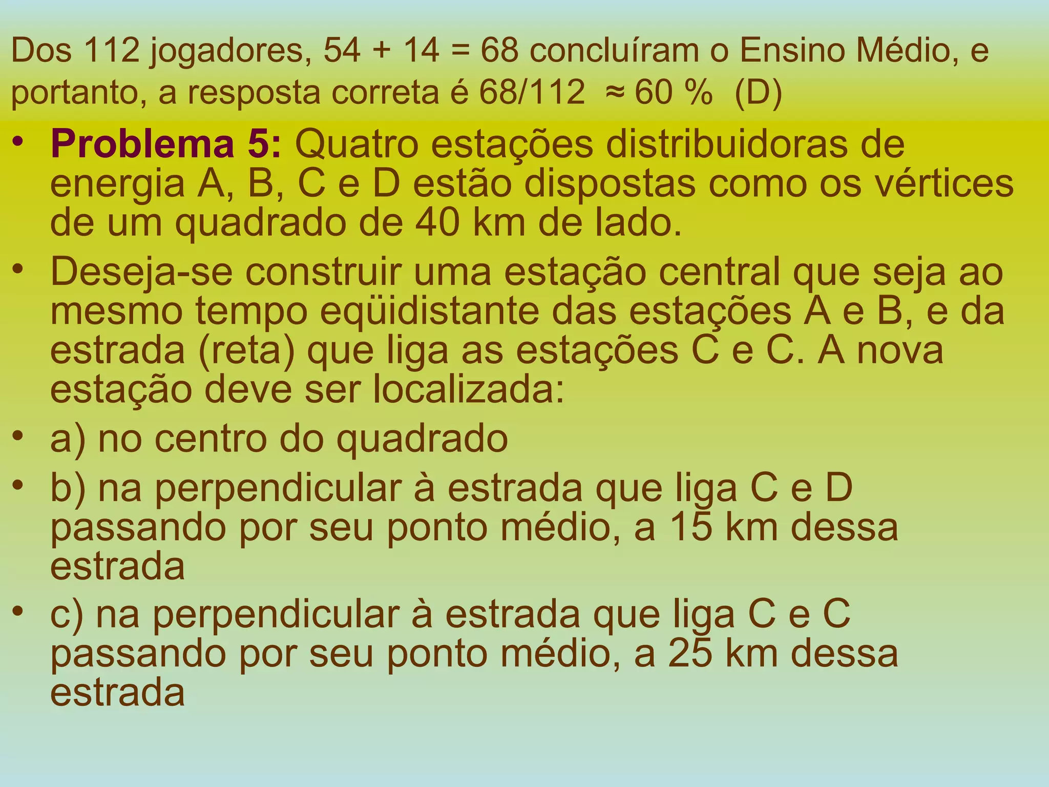 Dos 112 jogadores, 54 + 14 = 68 concluíram o Ensino Médio, e   portanto, a resposta correta é 68/112  ≈ 60 %  (D) Problema 5:   Quatro estações distribuidoras de energia A, B, C e D estão dispostas como os vértices de um quadrado de 40 km de lado. Deseja-se construir uma estação central que seja ao mesmo tempo eqüidistante das estações A e B, e da estrada (reta) que liga as estações C e C. A nova estação deve ser localizada: a) no centro do quadrado b) na perpendicular à estrada que liga C e D passando por seu ponto médio, a 15 km dessa estrada c) na perpendicular à estrada que liga C e C passando por seu ponto médio, a 25 km dessa estrada   