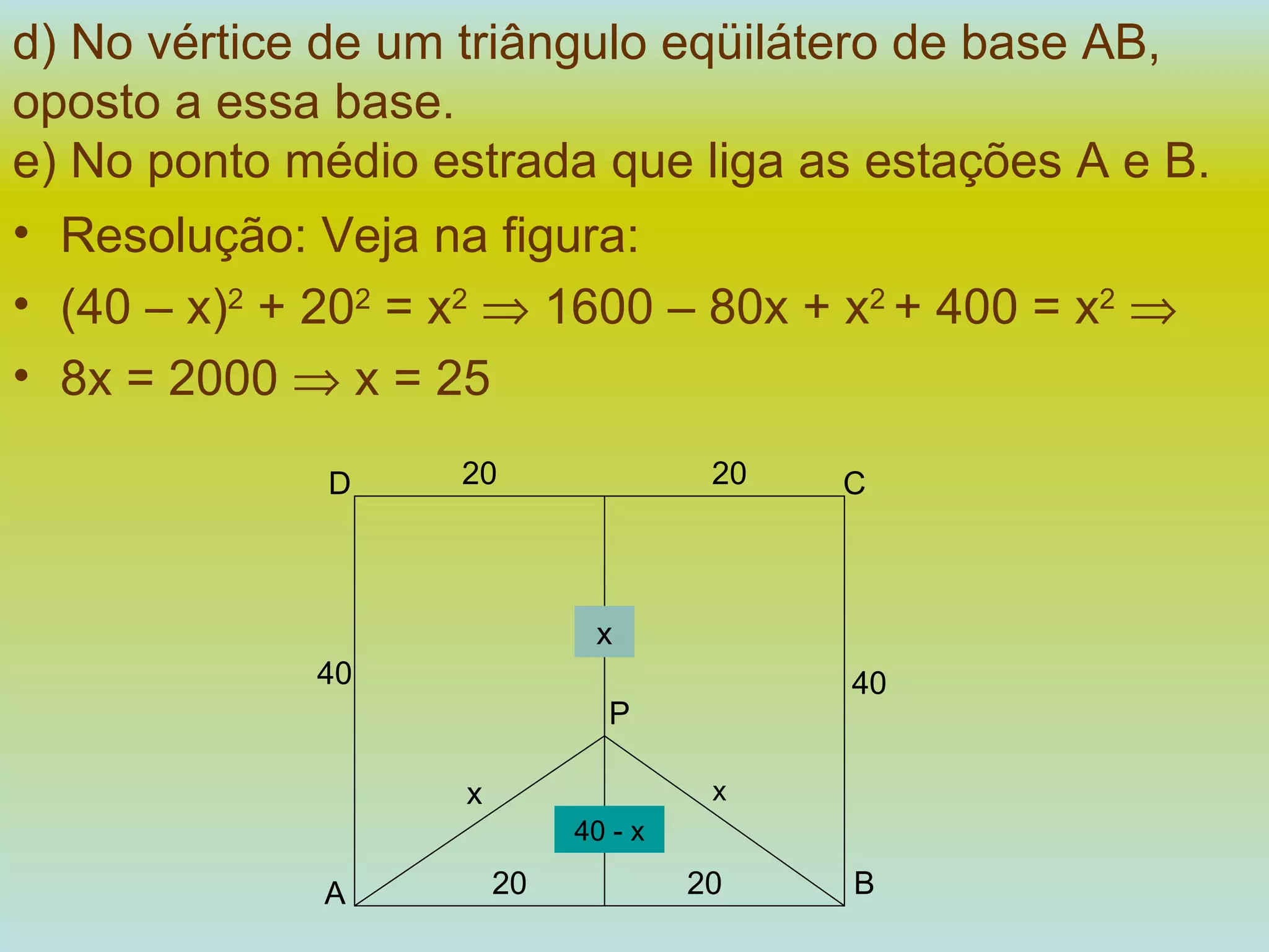 d) No vértice de um triângulo eqüilátero de base AB, oposto a essa base. e) No ponto médio estrada que liga as estações A e B.   Resolução: Veja na figura:  (40 – x) 2  + 20 2  = x 2     1600 – 80x + x 2  + 400 = x 2    8x = 2000    x = 25 40 - x x x A B 20 20 P x 40 40 C D 20 20 
