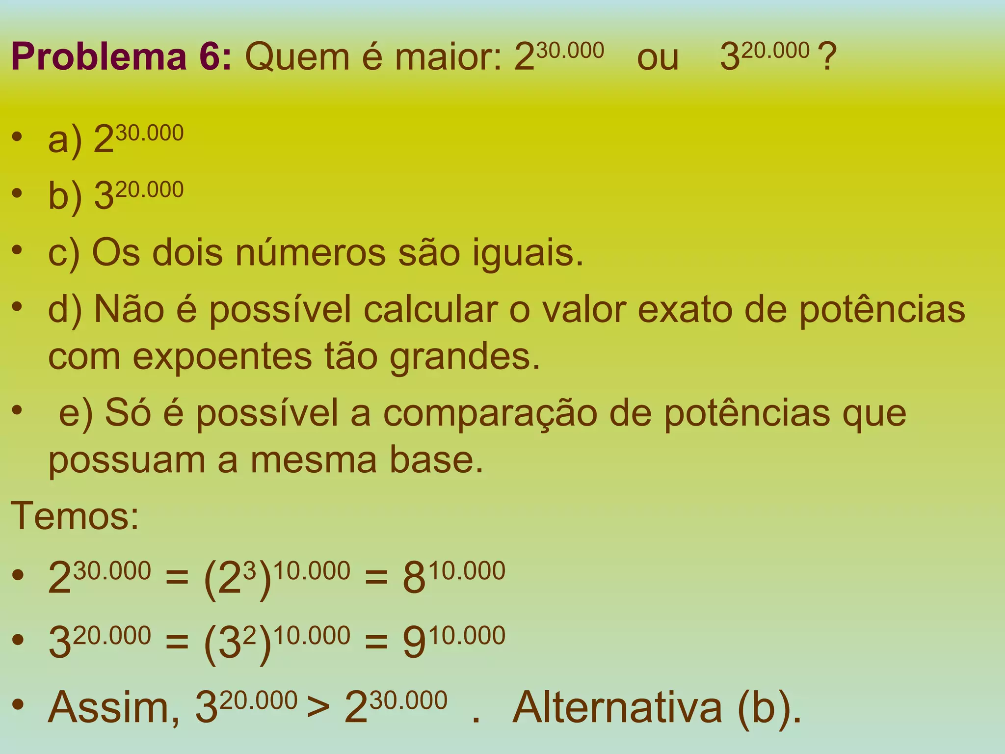 Problema 6:   Quem é maior: 2 30.000  ou  3 20.000  ? a) 2 30.000 b) 3 20.000   c) Os dois números são iguais. d) Não é possível calcular o valor exato de potências com expoentes tão grandes. e) Só é possível a comparação de potências que possuam a mesma base. Temos: 2 30.000  = (2 3 ) 10.000  = 8 10.000 3 20.000  = (3 2 ) 10.000  = 9 10.000 Assim, 3 20.000  > 2 30.000  .  Alternativa (b). 