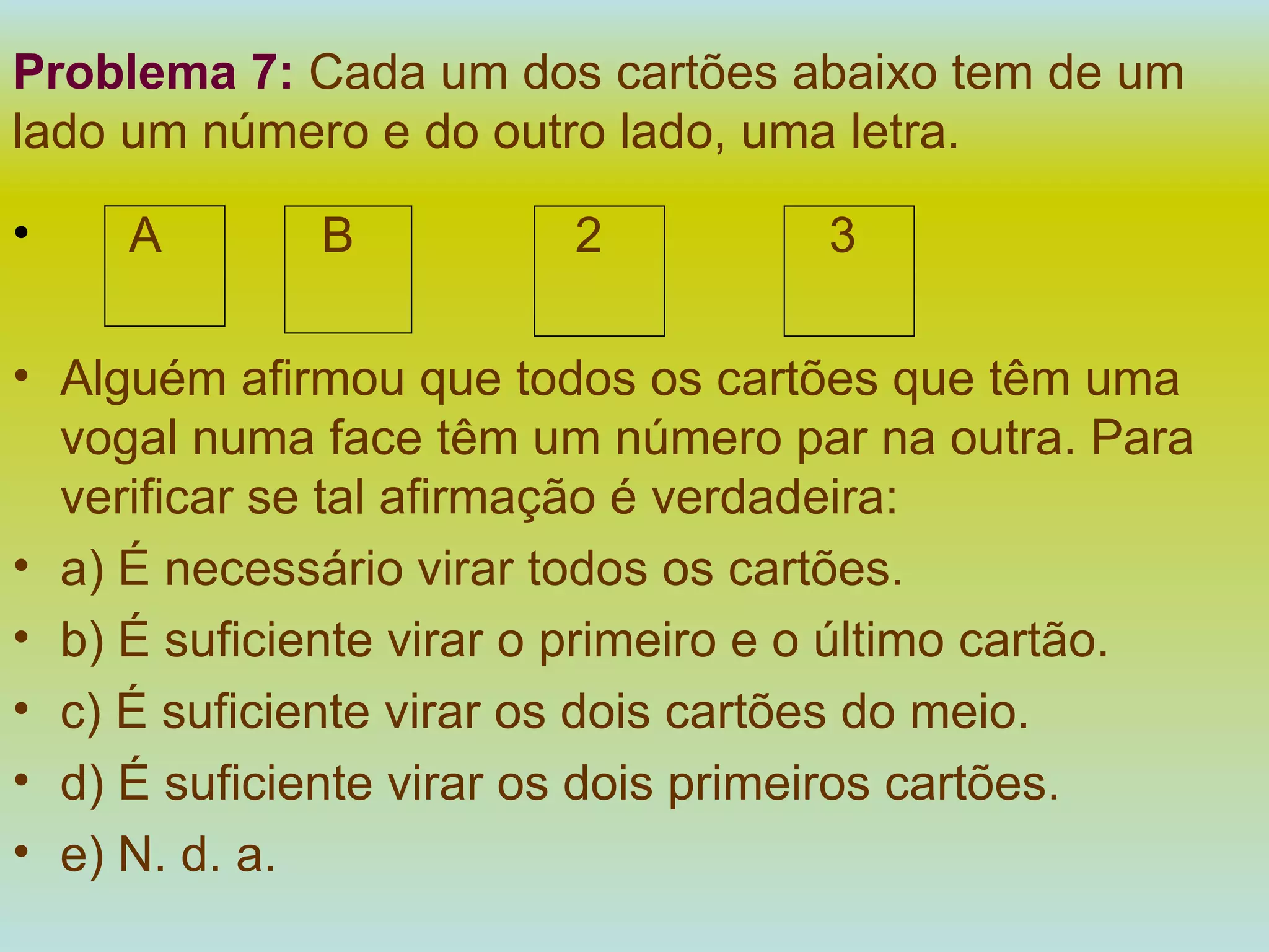 Problema 7:   Cada um dos cartões abaixo tem de um lado um número e do outro lado, uma letra. A   B   2   3 Alguém afirmou que todos os cartões que têm uma vogal numa face têm um número par na outra. Para verificar se tal afirmação é verdadeira: a) É necessário virar todos os cartões. b) É suficiente virar o primeiro e o último cartão. c) É suficiente virar os dois cartões do meio. d) É suficiente virar os dois primeiros cartões. e) N. d. a. 