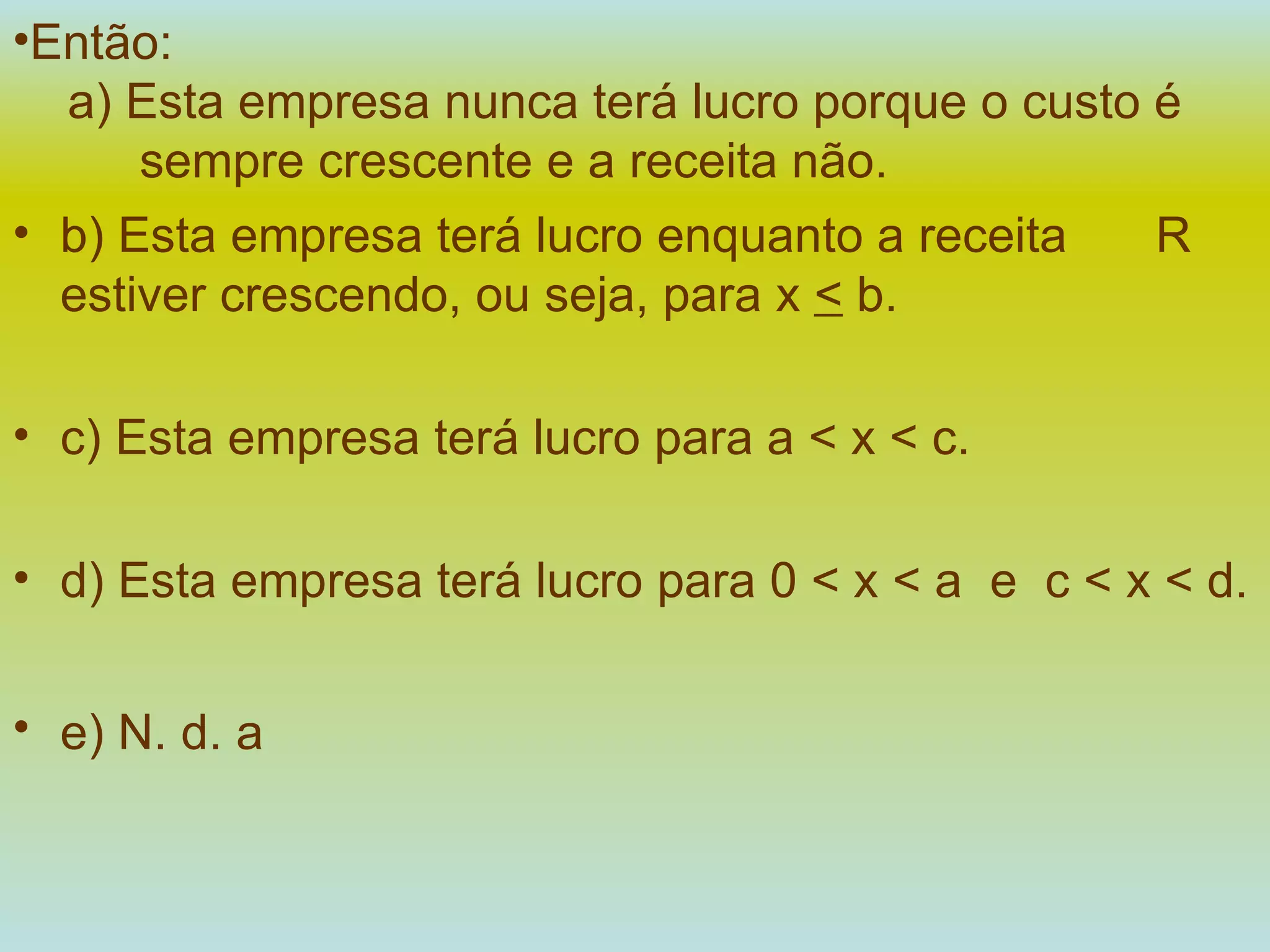 Então:   a) Esta empresa nunca terá lucro porque o custo é  sempre crescente e a receita não. b) Esta empresa terá lucro enquanto a receita  R   estiver crescendo, ou seja, para x  <  b. c) Esta empresa terá lucro para a < x < c. d) Esta empresa terá lucro para 0 < x < a  e  c < x < d. e) N. d. a   