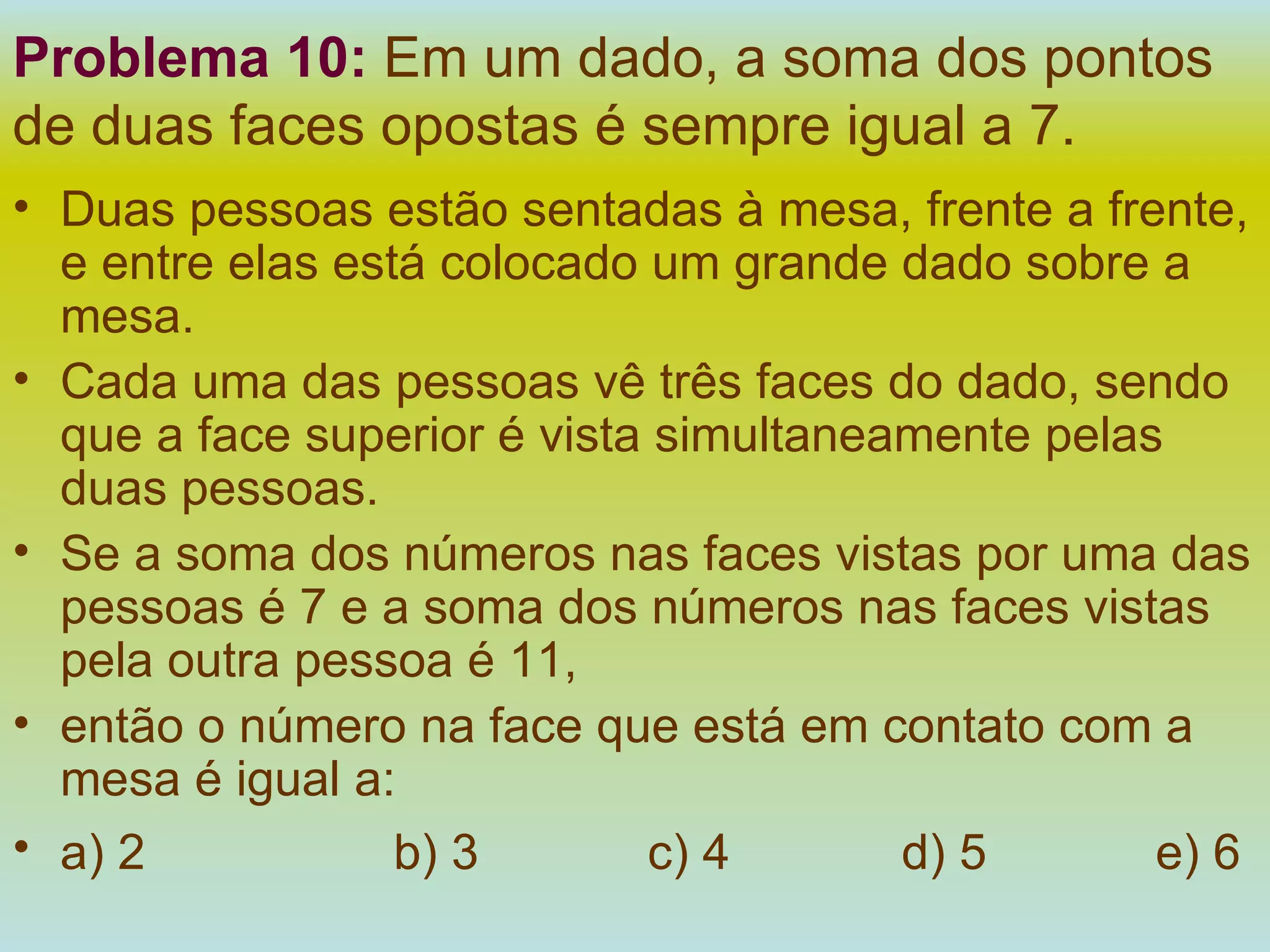 Problema 10:   Em um dado, a soma dos pontos de duas faces opostas é sempre igual a 7.  Duas pessoas estão sentadas à mesa, frente a frente, e entre elas está colocado um grande dado sobre a mesa. Cada uma das pessoas vê três faces do dado, sendo que a face superior é vista simultaneamente pelas duas pessoas. Se a soma dos números nas faces vistas por uma das pessoas é 7 e a soma dos números nas faces vistas pela outra pessoa é 11, então o número na face que está em contato com a mesa é igual a: a) 2 b) 3 c) 4 d) 5 e) 6   