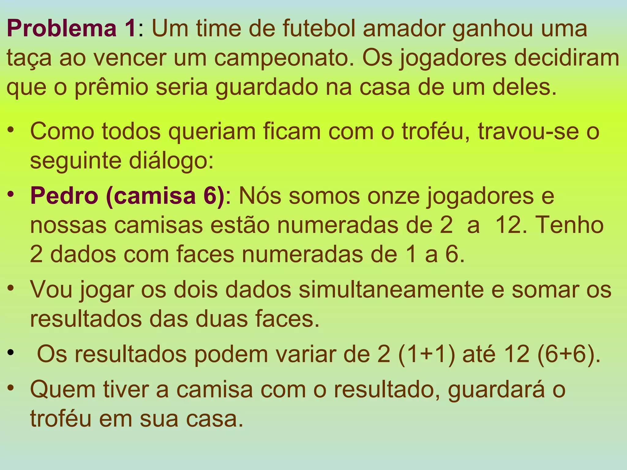 Problema 1 :  Um time de futebol amador ganhou uma taça ao vencer um campeonato. Os jogadores decidiram que o prêmio seria guardado na casa de um deles.   Como todos queriam ficam com o troféu, travou-se o seguinte diálogo: Pedro (camisa 6) :   Nós somos onze jogadores e nossas camisas estão numeradas de 2  a  12. Tenho 2 dados com faces numeradas de 1 a 6.   Vou jogar os dois dados simultaneamente e somar os resultados das duas faces. Os resultados podem variar de 2 (1+1) até 12 (6+6).  Quem tiver a camisa com o resultado, guardará o troféu em sua casa. 