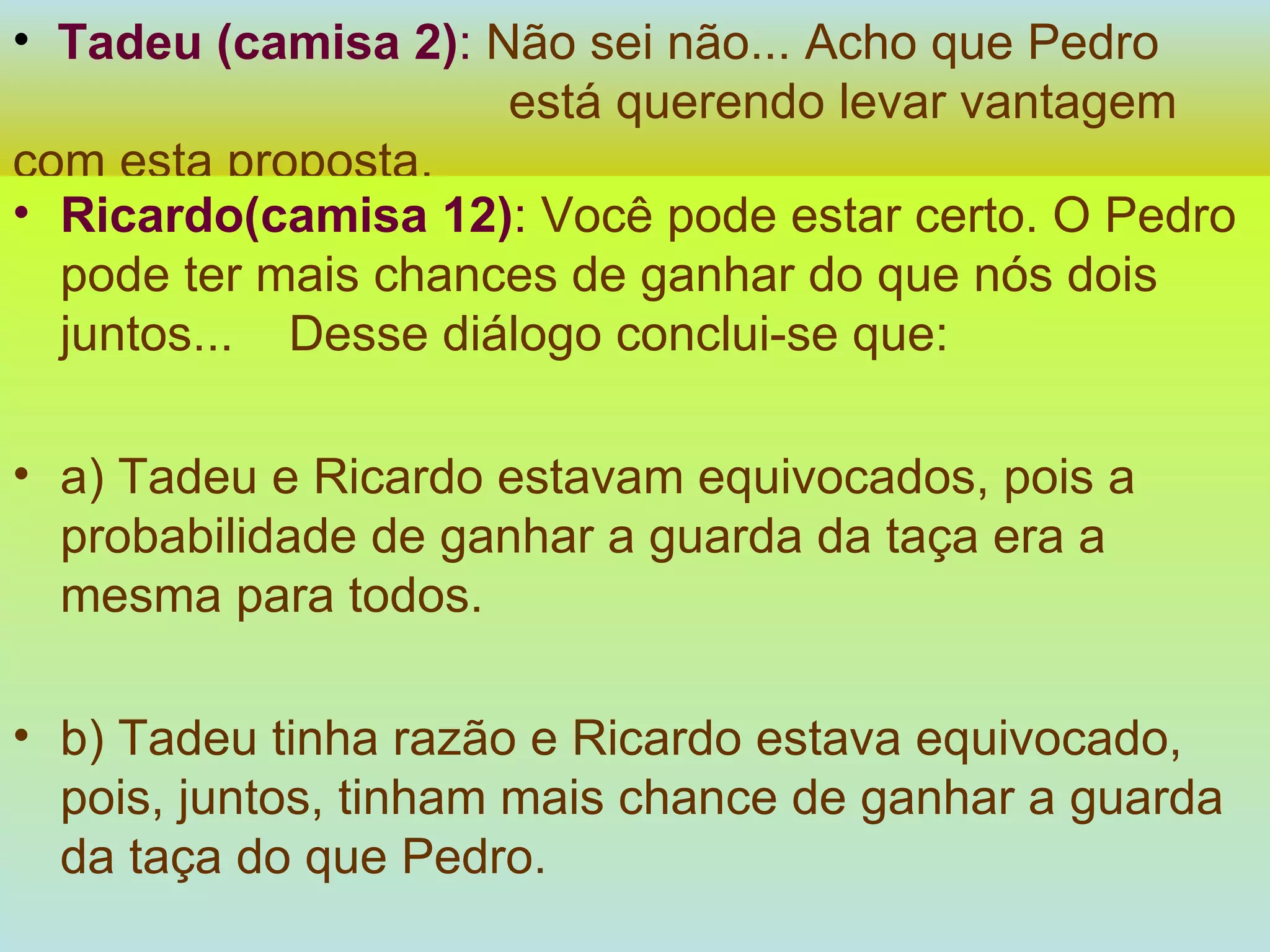 Tadeu (camisa 2) :   Não sei não... Acho que Pedro  está querendo levar vantagem com esta proposta. Ricardo(camisa 12) :   Você pode estar certo. O Pedro pode ter mais chances de ganhar do que nós dois juntos...  Desse diálogo conclui-se que: a) Tadeu e Ricardo estavam equivocados, pois a probabilidade de ganhar a guarda da taça era a mesma para todos. b) Tadeu tinha razão e Ricardo estava equivocado, pois, juntos, tinham mais chance de ganhar a guarda da taça do que Pedro. 