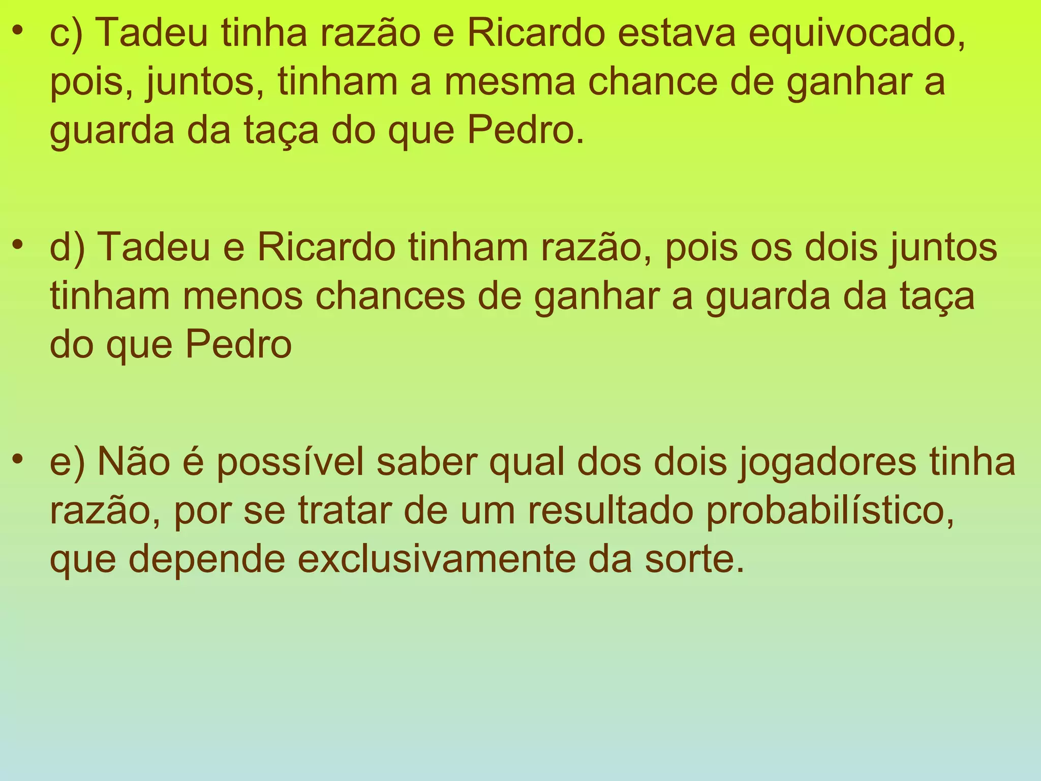 c) Tadeu tinha razão e Ricardo estava equivocado, pois, juntos, tinham a mesma chance de ganhar a guarda da taça do que Pedro. d) Tadeu e Ricardo tinham razão, pois os dois juntos tinham menos chances de ganhar a guarda da taça do que Pedro e) Não é possível saber qual dos dois jogadores tinha razão, por se tratar de um resultado probabilístico, que depende exclusivamente da sorte. 