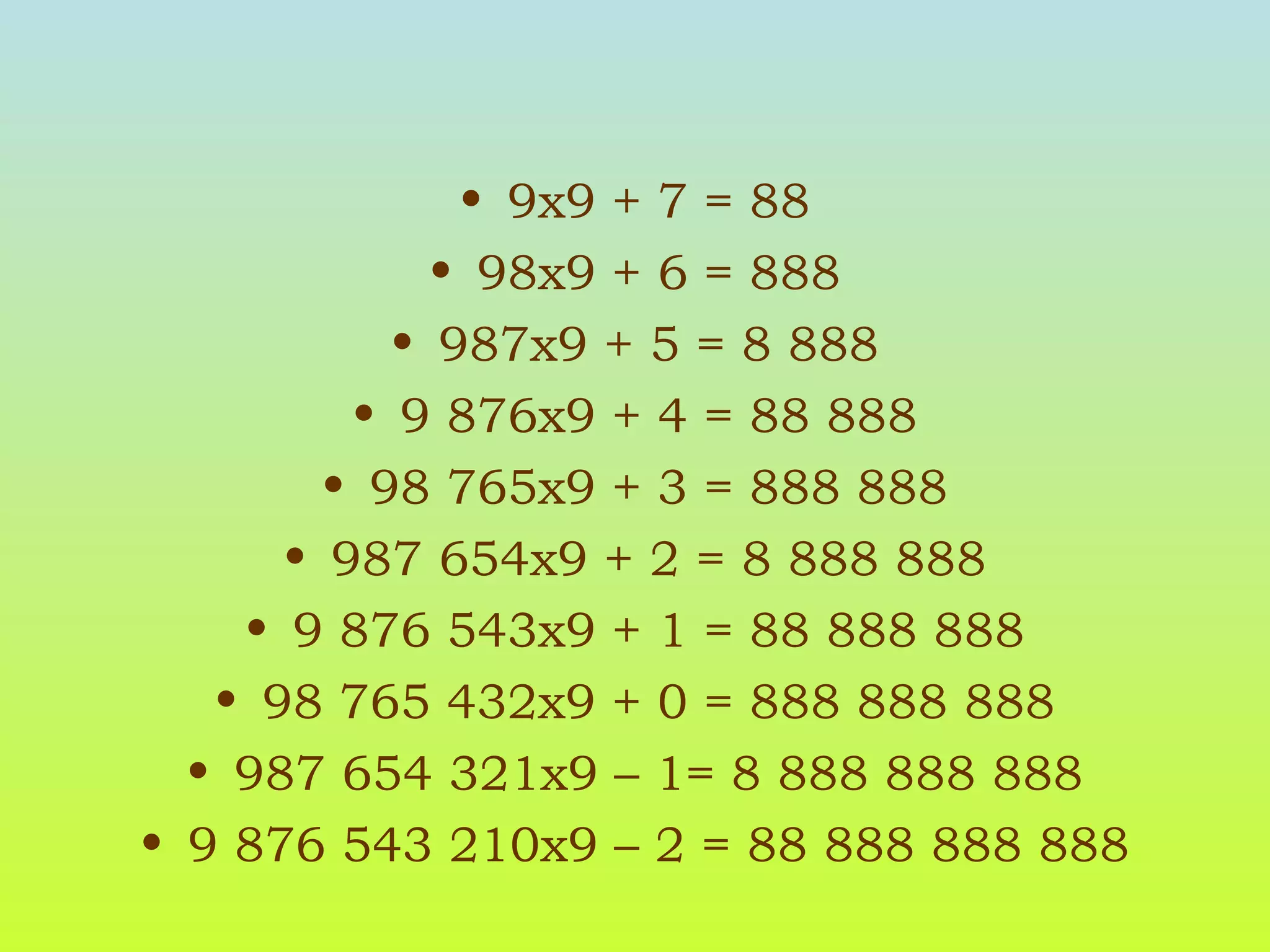 9x9 + 7 = 88 98x9 + 6 = 888 987x9 + 5 = 8 888 9 876x9 + 4 = 88 888 98 765x9 + 3 = 888 888 987 654x9 + 2 = 8 888 888 9 876 543x9 + 1 = 88 888 888 98 765 432x9 + 0 = 888 888 888 987 654 321x9 – 1= 8 888 888 888 9 876 543 210x9 – 2 = 88 888 888 888 