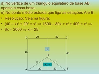 d) No vértice de um triângulo eqüilátero de base AB, oposto a essa base. e) No ponto médio estrada que liga as estações A e B.   Resolução: Veja na figura:  (40 – x) 2  + 20 2  = x 2     1600 – 80x + x 2  + 400 = x 2    8x = 2000    x = 25 40 - x x x A B 20 20 P x 40 40 C D 20 20 