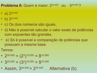 Problema 6:   Quem é maior: 2 30.000  ou  3 20.000  ? a) 2 30.000 b) 3 20.000   c) Os dois números são iguais. d) Não é possível calcular o valor exato de potências com expoentes tão grandes. e) Só é possível a comparação de potências que possuam a mesma base. Temos: 2 30.000  = (2 3 ) 10.000  = 8 10.000 3 20.000  = (3 2 ) 10.000  = 9 10.000 Assim, 3 20.000  > 2 30.000  .  Alternativa (b). 