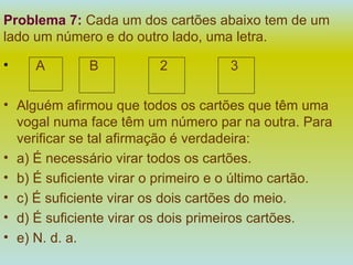 Problema 7:   Cada um dos cartões abaixo tem de um lado um número e do outro lado, uma letra. A   B   2   3 Alguém afirmou que todos os cartões que têm uma vogal numa face têm um número par na outra. Para verificar se tal afirmação é verdadeira: a) É necessário virar todos os cartões. b) É suficiente virar o primeiro e o último cartão. c) É suficiente virar os dois cartões do meio. d) É suficiente virar os dois primeiros cartões. e) N. d. a. 