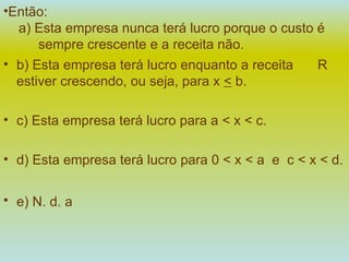 Então:   a) Esta empresa nunca terá lucro porque o custo é  sempre crescente e a receita não. b) Esta empresa terá lucro enquanto a receita  R   estiver crescendo, ou seja, para x  <  b. c) Esta empresa terá lucro para a < x < c. d) Esta empresa terá lucro para 0 < x < a  e  c < x < d. e) N. d. a   