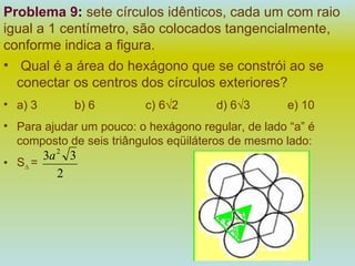 Problema 9 :  sete círculos idênticos, cada um com raio igual a 1 centímetro, são colocados tangencialmente, conforme indica a figura. Qual é a área do hexágono que se constrói ao se conectar os centros dos círculos exteriores? a) 3 b) 6 c) 6√2 d) 6√3  e) 10 Para ajudar um pouco: o hexágono regular, de lado “a” é composto de seis triângulos eqüiláteros de mesmo lado:  S ∆  =  