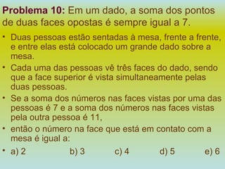 Problema 10:   Em um dado, a soma dos pontos de duas faces opostas é sempre igual a 7.  Duas pessoas estão sentadas à mesa, frente a frente, e entre elas está colocado um grande dado sobre a mesa. Cada uma das pessoas vê três faces do dado, sendo que a face superior é vista simultaneamente pelas duas pessoas. Se a soma dos números nas faces vistas por uma das pessoas é 7 e a soma dos números nas faces vistas pela outra pessoa é 11, então o número na face que está em contato com a mesa é igual a: a) 2 b) 3 c) 4 d) 5 e) 6   