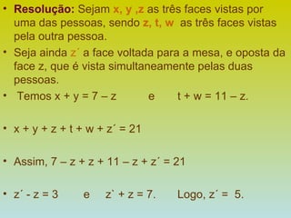 Resolução:   Sejam  x, y ,z  as três faces vistas por uma das pessoas, sendo  z, t, w   as três faces vistas pela outra pessoa.  Seja ainda  z´  a face voltada para a mesa, e oposta da face z, que é vista simultaneamente pelas duas pessoas. Temos x + y = 7 – z  e  t + w = 11 – z. x + y + z + t + w + z´ = 21 Assim, 7 – z + z + 11 – z + z´ = 21 z´ - z = 3  e  z` + z = 7.  Logo, z´ =  5. 