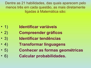 Dentre as 21 habilidades, das quais aparecem pelo menos três em cada questão, as mais diretamente ligadas à Matemática são: 1)  Identificar variáveis 2)  Compreender gráficos 3)  Identificar tendências 4)  Transformar linguagens 5)  Conhecer as formas geométricas 6)  Calcular probabilidades. 