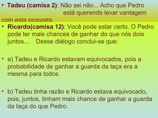 Tadeu (camisa 2) :   Não sei não... Acho que Pedro  está querendo levar vantagem com esta proposta. Ricardo(camisa 12) :   Você pode estar certo. O Pedro pode ter mais chances de ganhar do que nós dois juntos...  Desse diálogo conclui-se que: a) Tadeu e Ricardo estavam equivocados, pois a probabilidade de ganhar a guarda da taça era a mesma para todos. b) Tadeu tinha razão e Ricardo estava equivocado, pois, juntos, tinham mais chance de ganhar a guarda da taça do que Pedro. 