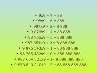 9x9 + 7 = 88 98x9 + 6 = 888 987x9 + 5 = 8 888 9 876x9 + 4 = 88 888 98 765x9 + 3 = 888 888 987 654x9 + 2 = 8 888 888 9 876 543x9 + 1 = 88 888 888 98 765 432x9 + 0 = 888 888 888 987 654 321x9 – 1= 8 888 888 888 9 876 543 210x9 – 2 = 88 888 888 888 