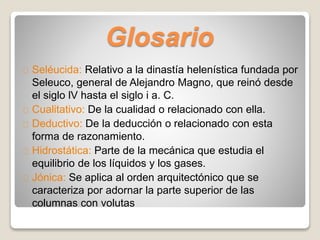 Glosario 
Seléucida: Relativo a la dinastía helenística fundada por 
Seleuco, general de Alejandro Magno, que reinó desde 
el siglo lV hasta el siglo i a. C. 
Cualitativo: De la cualidad o relacionado con ella. 
Deductivo: De la deducción o relacionado con esta 
forma de razonamiento. 
Hidrostática: Parte de la mecánica que estudia el 
equilibrio de los líquidos y los gases. 
Jónica: Se aplica al orden arquitectónico que se 
caracteriza por adornar la parte superior de las 
columnas con volutas 
 