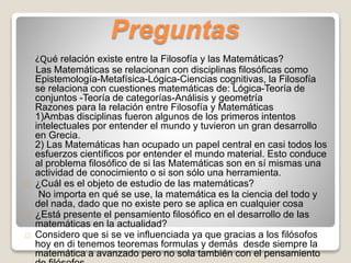 Preguntas 
¿Qué relación existe entre la Filosofía y las Matemáticas? 
Las Matemáticas se relacionan con disciplinas filosóficas como 
Epistemología-Metafísica-Lógica-Ciencias cognitivas, la Filosofía 
se relaciona con cuestiones matemáticas de: Lógica-Teoría de 
conjuntos -Teoría de categorías-Análisis y geometría 
Razones para la relación entre Filosofía y Matemáticas 
1)Ambas disciplinas fueron algunos de los primeros intentos 
intelectuales por entender el mundo y tuvieron un gran desarrollo 
en Grecia. 
2) Las Matemáticas han ocupado un papel central en casi todos los 
esfuerzos científicos por entender el mundo material. Esto conduce 
al problema filosófico de si las Matemáticas son en sí mismas una 
actividad de conocimiento o si son sólo una herramienta. 
¿Cuál es el objeto de estudio de las matemáticas? 
No importa en qué se use, la matemática es la ciencia del todo y 
del nada, dado que no existe pero se aplica en cualquier cosa 
¿Está presente el pensamiento filosófico en el desarrollo de las 
matemáticas en la actualidad? 
Considero que si se ve influenciada ya que gracias a los filósofos 
hoy en di tenemos teoremas formulas y demás desde siempre la 
matemática a avanzado pero no sola también con el pensamiento 
de filósofos 
